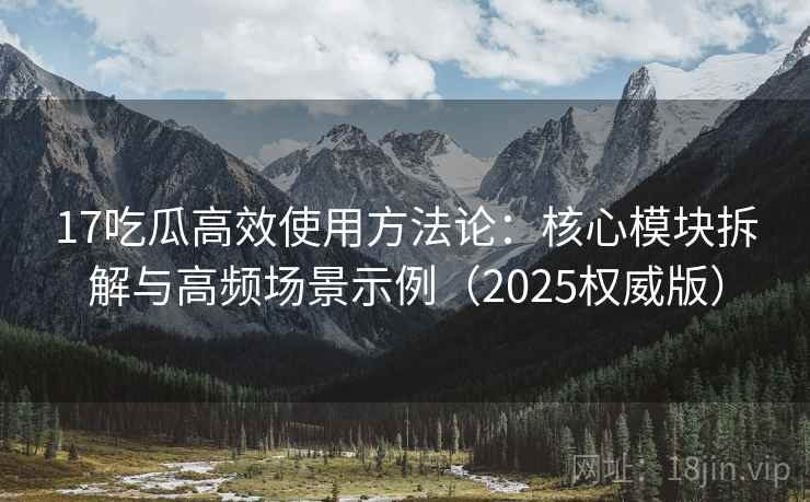 17吃瓜高效使用方法论：核心模块拆解与高频场景示例（2025权威版）