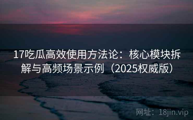 17吃瓜高效使用方法论：核心模块拆解与高频场景示例（2025权威版）