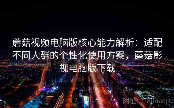 蘑菇视频电脑版核心能力解析：适配不同人群的个性化使用方案，蘑菇影视电脑版下载