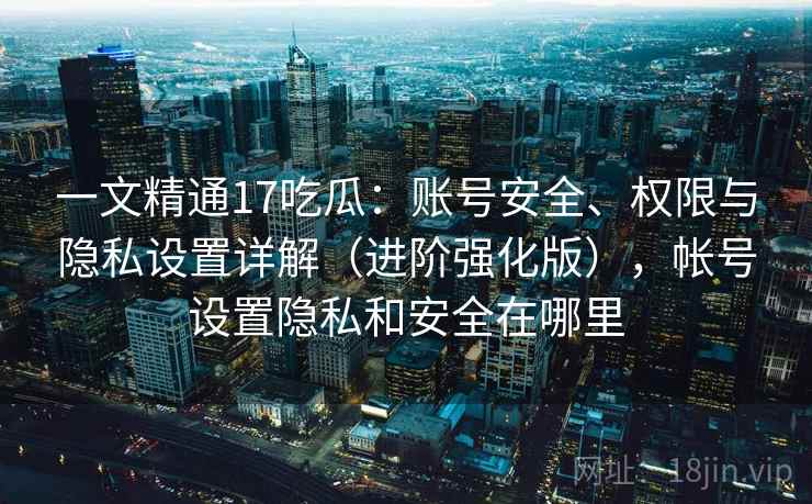 一文精通17吃瓜：账号安全、权限与隐私设置详解（进阶强化版），帐号设置隐私和安全在哪里