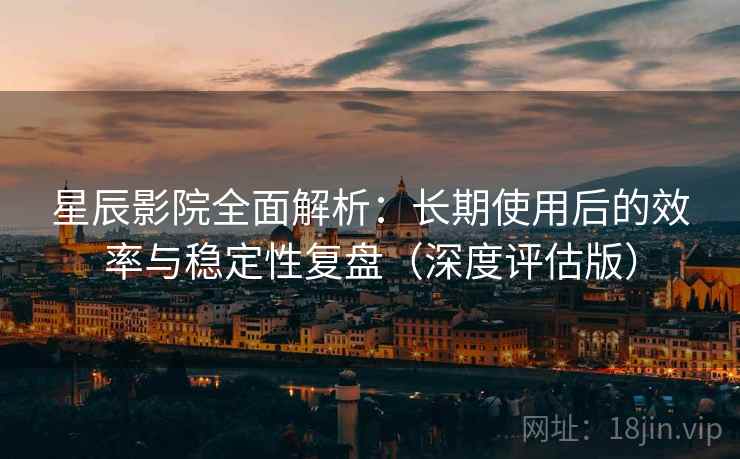 星辰影院全面解析：长期使用后的效率与稳定性复盘（深度评估版）