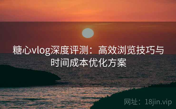 糖心vlog深度评测：高效浏览技巧与时间成本优化方案