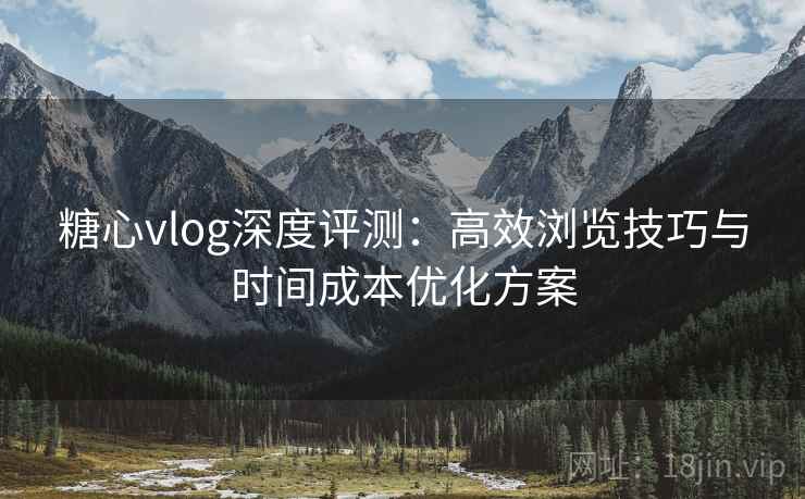 糖心vlog深度评测:高效浏览技巧与时间成本优化方案 糖心vlog深度评测:高效浏览技巧与时间成本优化方案