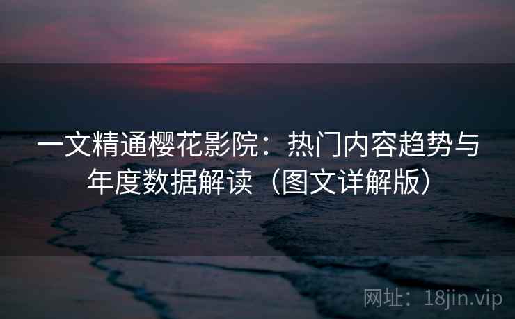 一文精通樱花影院：热门内容趋势与年度数据解读（图文详解版）