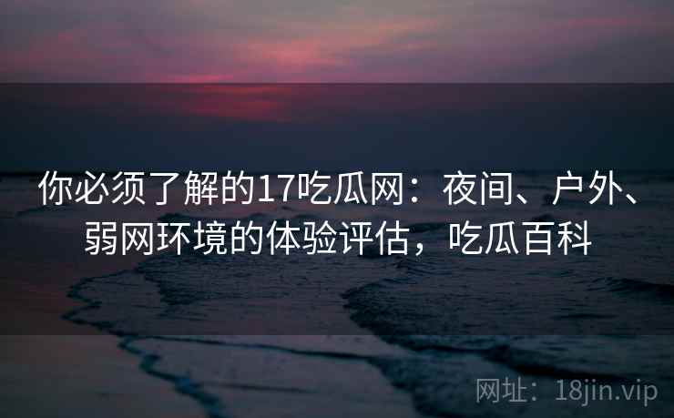 你必须了解的17吃瓜网:夜间、户外、弱网环境的体验评估,吃瓜百科 你必须了解的17吃瓜网:夜间、户外、弱网环境的体验评估,吃瓜百科
