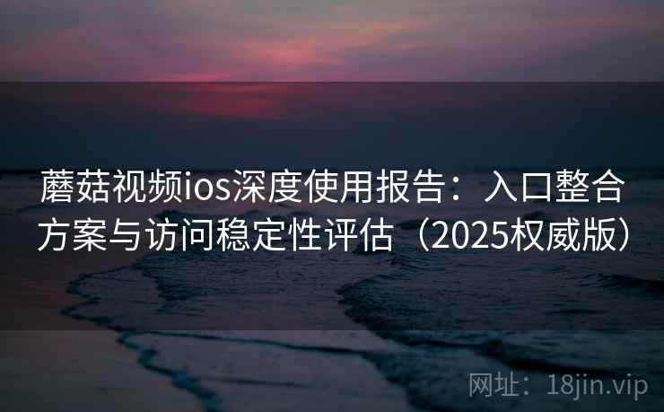 蘑菇视频ios深度使用报告：入口整合方案与访问稳定性评估（2025权威版）