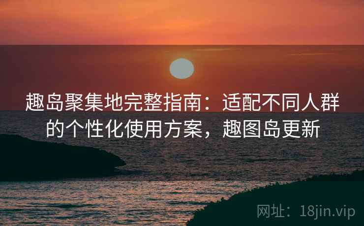 趣岛聚集地完整指南:适配不同人群的个性化使用方案,趣图岛更新 趣岛聚集地完整指南:适配不同人群的个性化使用方案,趣图岛更新