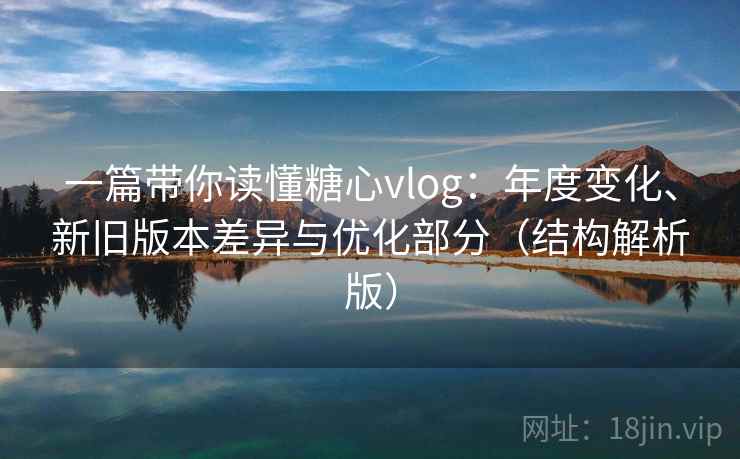 一篇带你读懂糖心vlog:年度变化、新旧版本差异与优化部分(结构解析版) 一篇带你读懂糖心vlog:年度变化、新旧版本差异与优化部分(结构解析版)