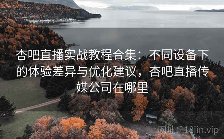 杏吧直播实战教程合集：不同设备下的体验差异与优化建议，杏吧直播传媒公司在哪里