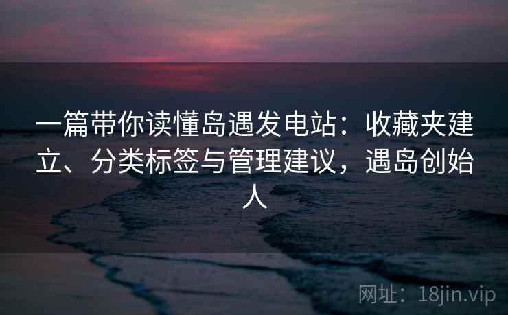 一篇带你读懂岛遇发电站:收藏夹建立、分类标签与管理建议,遇岛创始人 一篇带你读懂岛遇发电站:收藏夹建立、分类标签与管理建议,遇岛创始人