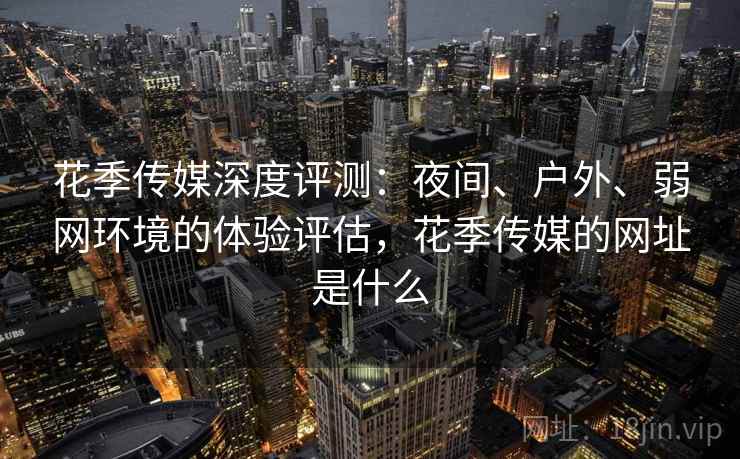 花季传媒深度评测：夜间、户外、弱网环境的体验评估，花季传媒的网址是什么