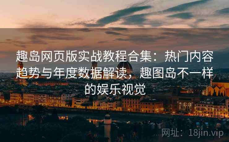 趣岛网页版实战教程合集：热门内容趋势与年度数据解读，趣图岛不一样的娱乐视觉