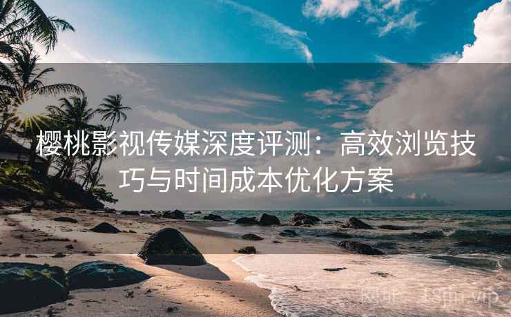 樱桃影视传媒深度评测:高效浏览技巧与时间成本优化方案 樱桃影视传媒深度评测:高效浏览技巧与时间成本优化方案