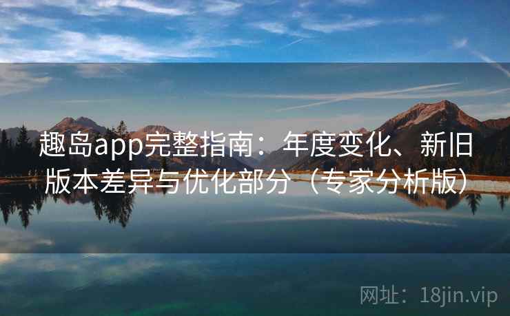 趣岛app完整指南：年度变化、新旧版本差异与优化部分（专家分析版）
