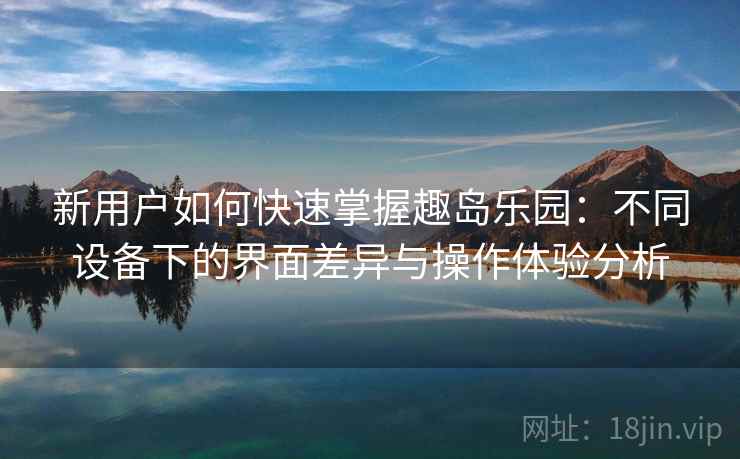 新用户如何快速掌握趣岛乐园：不同设备下的界面差异与操作体验分析