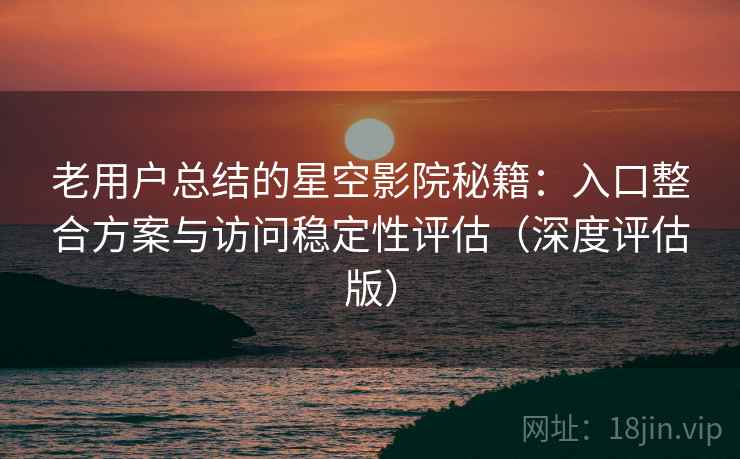 老用户总结的星空影院秘籍：入口整合方案与访问稳定性评估（深度评估版）