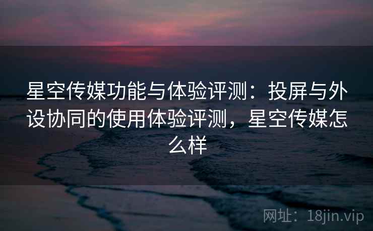 星空传媒功能与体验评测：投屏与外设协同的使用体验评测，星空传媒怎么样