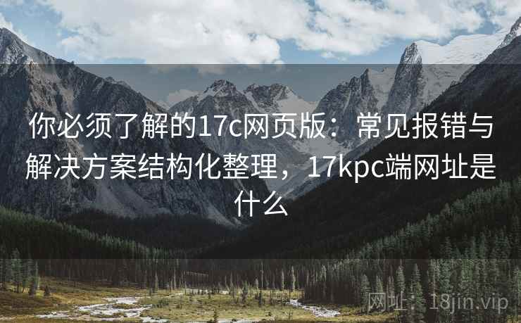你必须了解的17c网页版：常见报错与解决方案结构化整理，17kpc端网址是什么