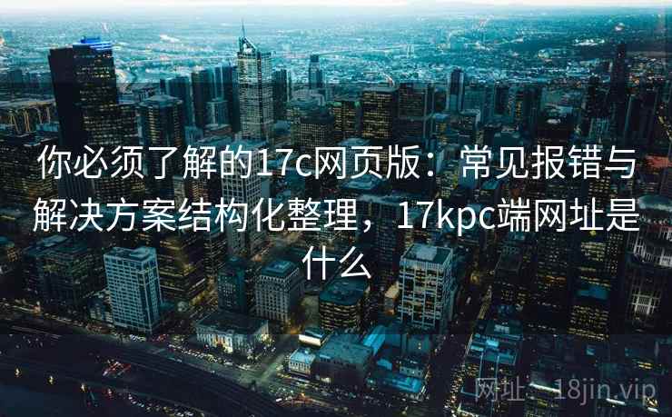 你必须了解的17c网页版：常见报错与解决方案结构化整理，17kpc端网址是什么