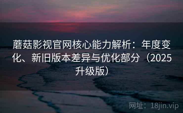 蘑菇影视官网核心能力解析：年度变化、新旧版本差异与优化部分（2025升级版）