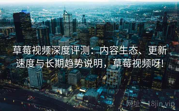 草莓视频深度评测：内容生态、更新速度与长期趋势说明，草莓视频呀!