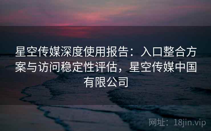 星空传媒深度使用报告：入口整合方案与访问稳定性评估，星空传媒中国有限公司