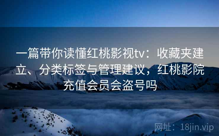 一篇带你读懂红桃影视tv：收藏夹建立、分类标签与管理建议，红桃影院充值会员会盗号吗