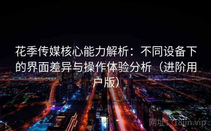 花季传媒核心能力解析：不同设备下的界面差异与操作体验分析（进阶用户版）