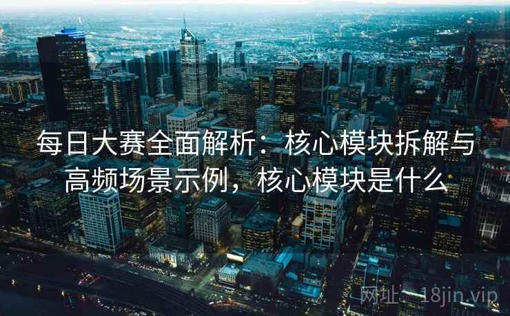每日大赛全面解析：核心模块拆解与高频场景示例，核心模块是什么