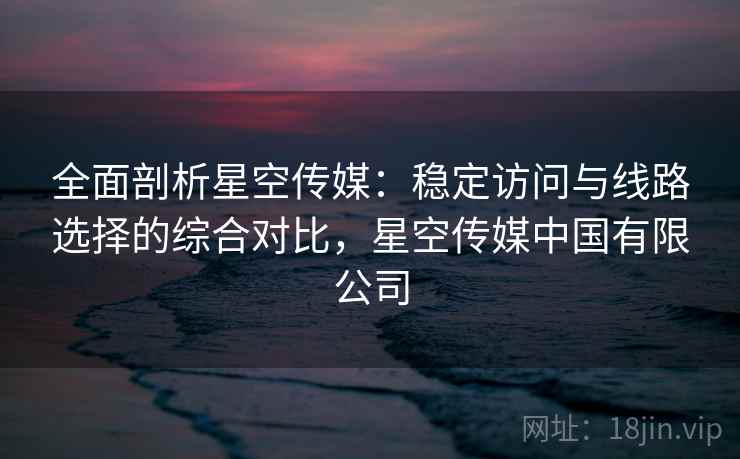 全面剖析星空传媒:稳定访问与线路选择的综合对比,星空传媒中国有限公司 全面剖析星空传媒:稳定访问与线路选择的综合对比,星空传媒中国有限公司