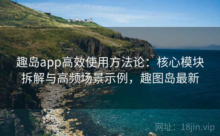 趣岛app高效使用方法论：核心模块拆解与高频场景示例，趣图岛最新