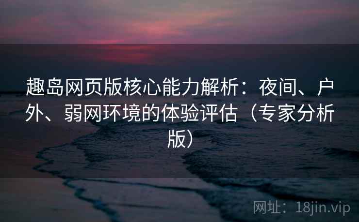 趣岛网页版核心能力解析：夜间、户外、弱网环境的体验评估（专家分析版）