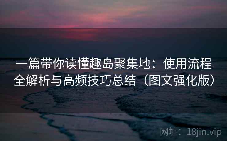 一篇带你读懂趣岛聚集地：使用流程全解析与高频技巧总结（图文强化版）