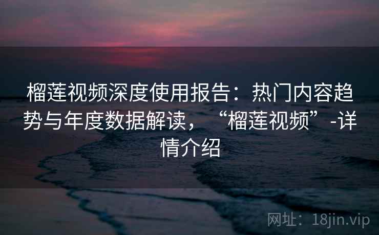 榴莲视频深度使用报告：热门内容趋势与年度数据解读，“榴莲视频”-详情介绍