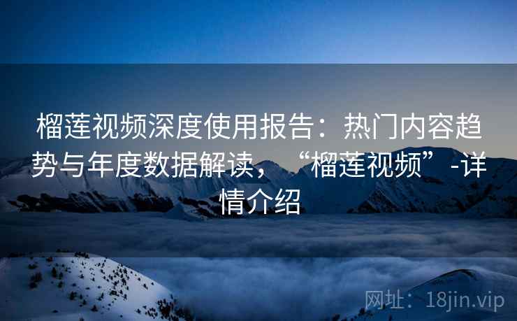 榴莲视频深度使用报告：热门内容趋势与年度数据解读，“榴莲视频”-详情介绍