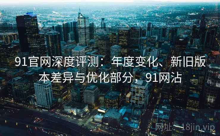91官网深度评测：年度变化、新旧版本差异与优化部分，91网沾