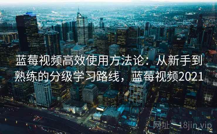 蓝莓视频高效使用方法论：从新手到熟练的分级学习路线，蓝莓视频2021
