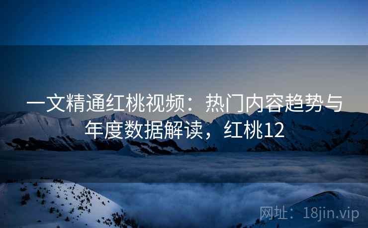 一文精通红桃视频：热门内容趋势与年度数据解读，红桃12