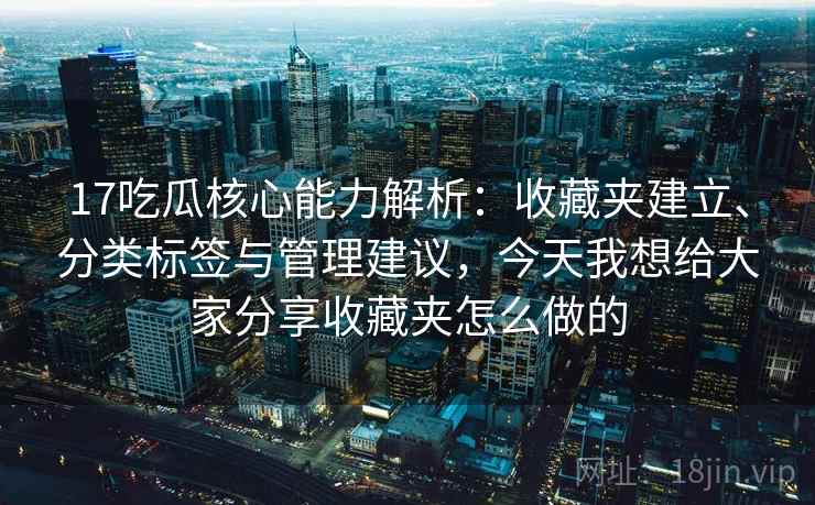 17吃瓜核心能力解析：收藏夹建立、分类标签与管理建议，今天我想给大家分享收藏夹怎么做的
