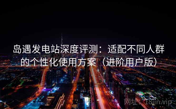 岛遇发电站深度评测：适配不同人群的个性化使用方案（进阶用户版）