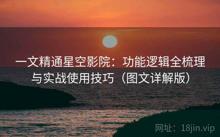 一文精通星空影院：功能逻辑全梳理与实战使用技巧（图文详解版）