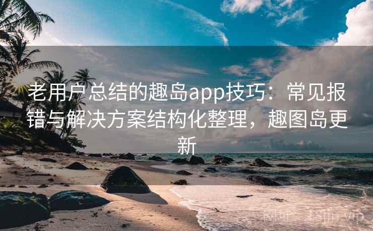 老用户总结的趣岛app技巧：常见报错与解决方案结构化整理，趣图岛更新