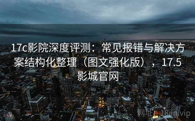 17c影院深度评测：常见报错与解决方案结构化整理（图文强化版），17.5影城官网