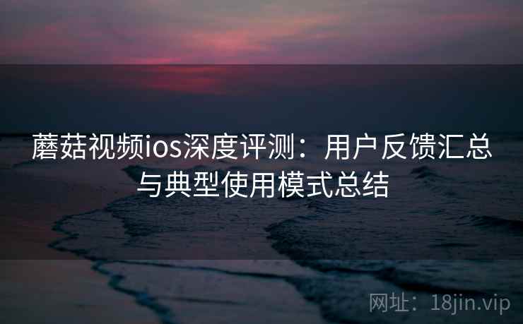 蘑菇视频ios深度评测：用户反馈汇总与典型使用模式总结
