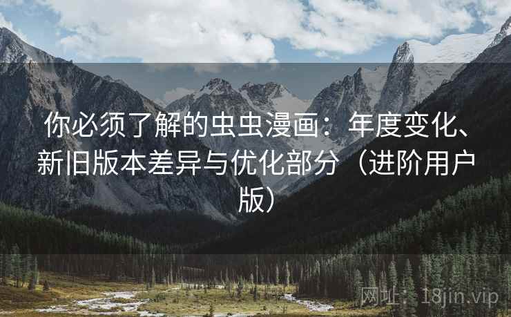 你必须了解的虫虫漫画：年度变化、新旧版本差异与优化部分（进阶用户版）
