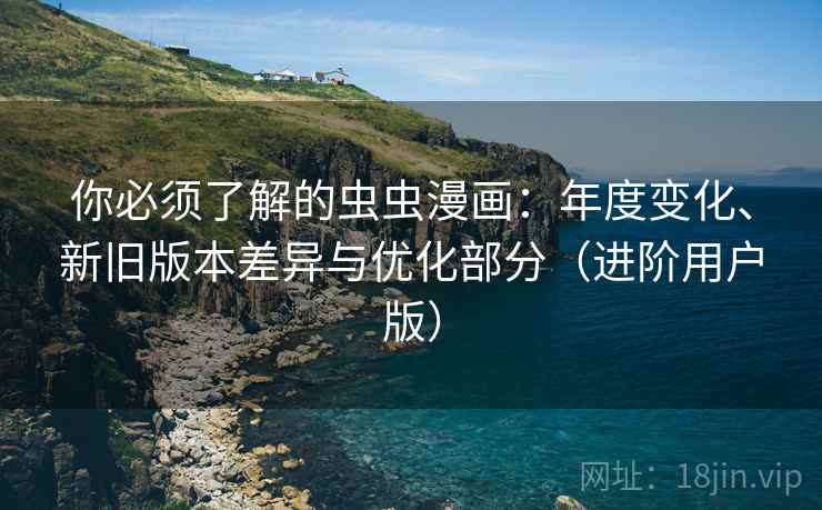 你必须了解的虫虫漫画：年度变化、新旧版本差异与优化部分（进阶用户版）