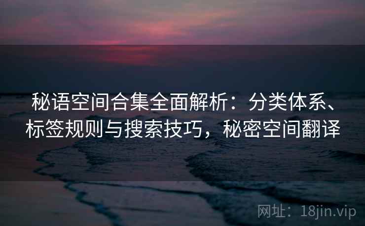 秘语空间合集全面解析:分类体系、标签规则与搜索技巧,秘密空间翻译 秘语空间合集全面解析:分类体系、标签规则与搜索技巧,秘密空间翻译