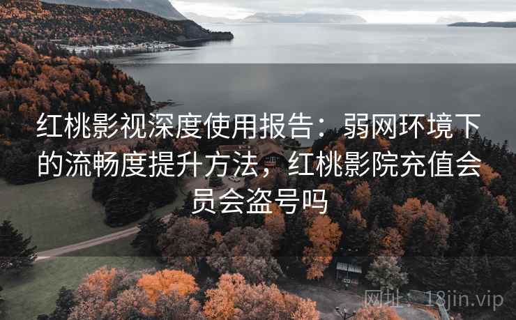 红桃影视深度使用报告：弱网环境下的流畅度提升方法，红桃影院充值会员会盗号吗