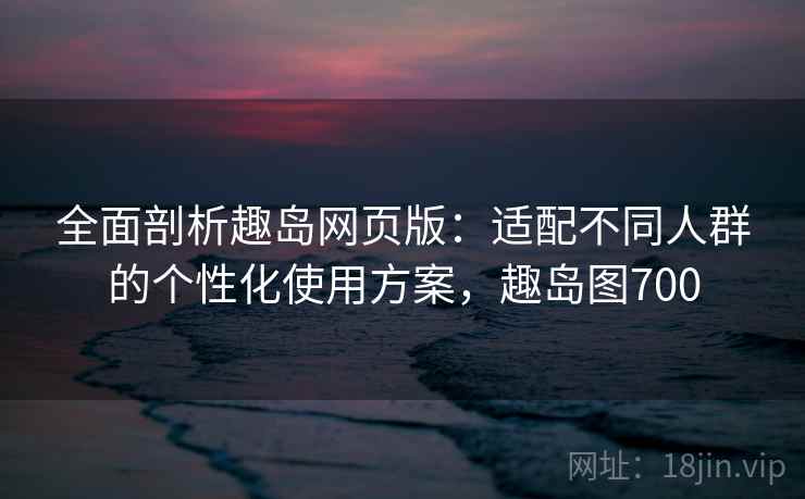全面剖析趣岛网页版：适配不同人群的个性化使用方案，趣岛图700