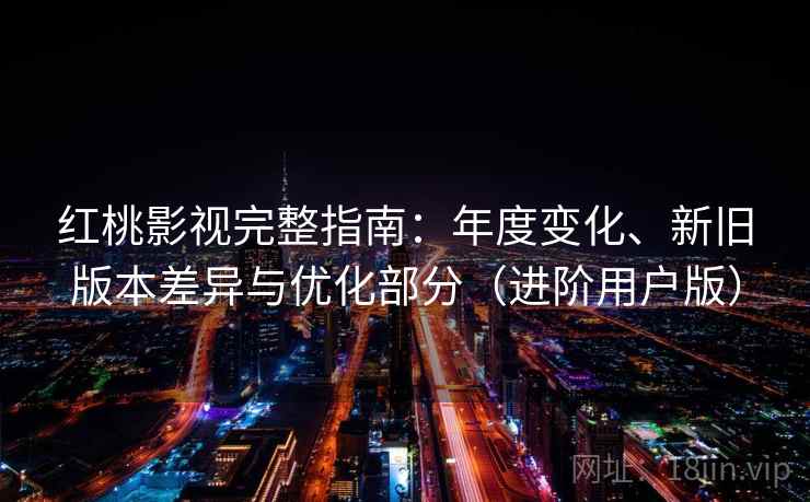 红桃影视完整指南：年度变化、新旧版本差异与优化部分（进阶用户版）